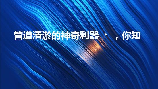 管道清淤的神奇利器，你知道需要哪些設(shè)備嗎？